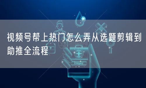 视频号帮上热门怎么弄从选题剪辑到助推全流程