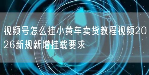 视频号怎么挂小黄车卖货教程视频2026新规新增挂载要求