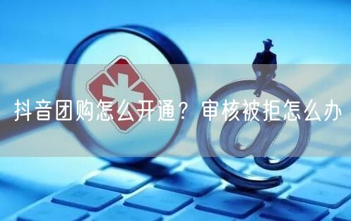 抖音团购怎么开通？审核被拒怎么办
