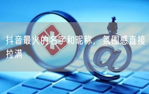 抖音最火的名字和昵称，氛围感直接拉满