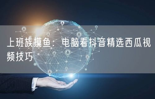 上班族摸鱼：电脑看抖音精选西瓜视频技巧