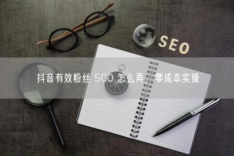 抖音有效粉丝 500 怎么弄，零成本实操