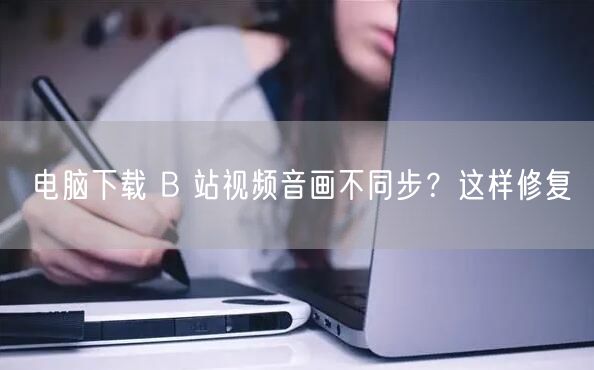 电脑下载 B 站视频音画不同步？这样修复