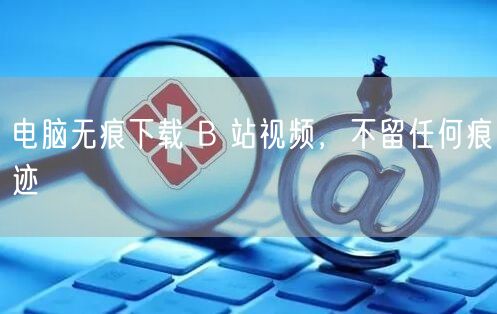 电脑无痕下载 B 站视频，不留任何痕迹