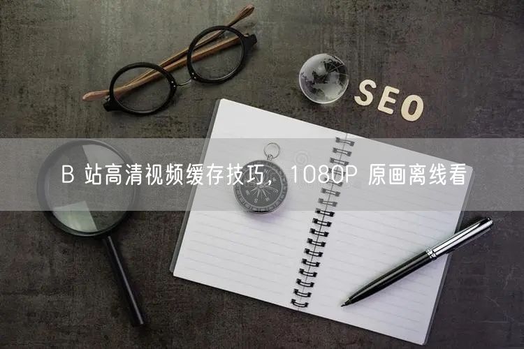 B 站高清视频缓存技巧，1080P 原画离线看