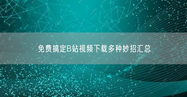免费搞定B站视频下载多种妙招汇总