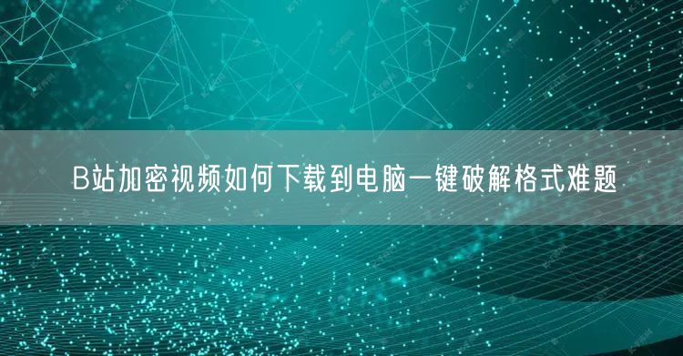 B站加密视频如何下载到电脑一键破解格式难题