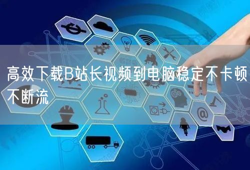 高效下载B站长视频到电脑稳定不卡顿不断流