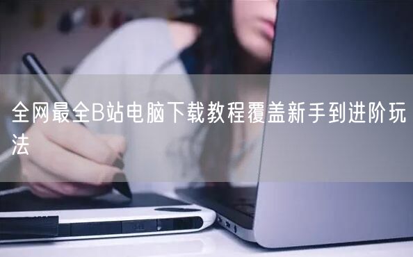 全网最全B站电脑下载教程覆盖新手到进阶玩法