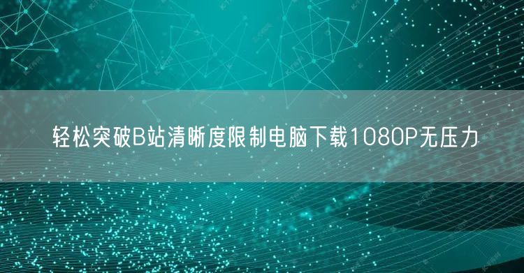 轻松突破B站清晰度限制电脑下载1080P无压力