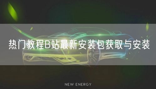 热门教程B站最新安装包获取与安装