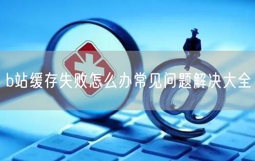 b站缓存失败怎么办常见问题解决大全