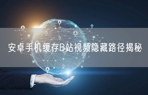 安卓手机缓存B站视频隐藏路径揭秘