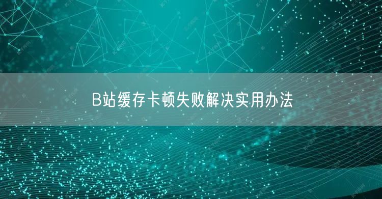B站缓存卡顿失败解决实用办法