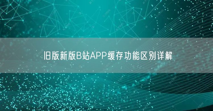 旧版新版B站APP缓存功能区别详解