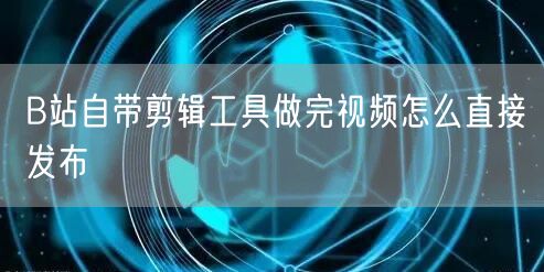 B站自带剪辑工具做完视频怎么直接发布